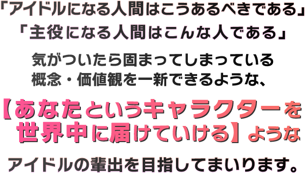 「アイドルになる人間はこうあるべきである」「主役になる人間はこんな人である」気がついたら固まってしまっている概念・価値観を一新できるような、【あなたというキャラクターを世界中に届けていける】ようなアイドルの輩出を目指してまいります。