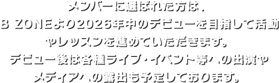 メンバーに選ばれた方は、B ZONEより2026年中のデビューを目指して活動やレッスンを進めていただきます。デビュー後は各種ライブ・イベント等への出演やメディアへの露出も予定しております。
